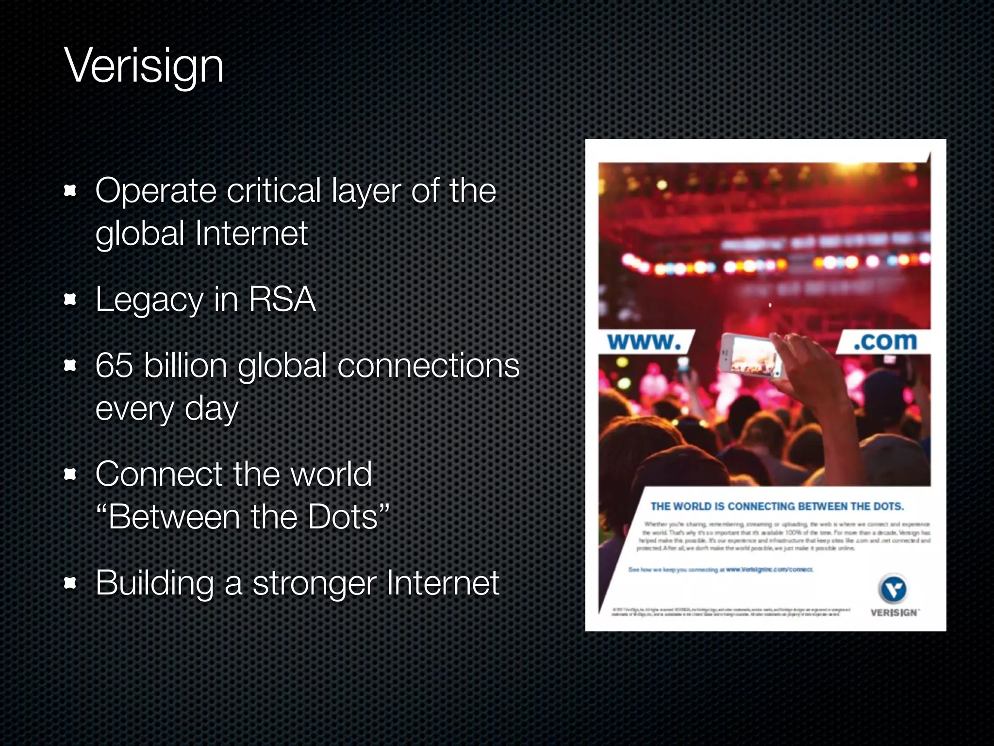 Verisign

 Operate critical layer of the
 global Internet
 Legacy in RSA
 65 billion global connections
 every day
 Connect the world
 “Between the Dots”
 Building a stronger Internet
 