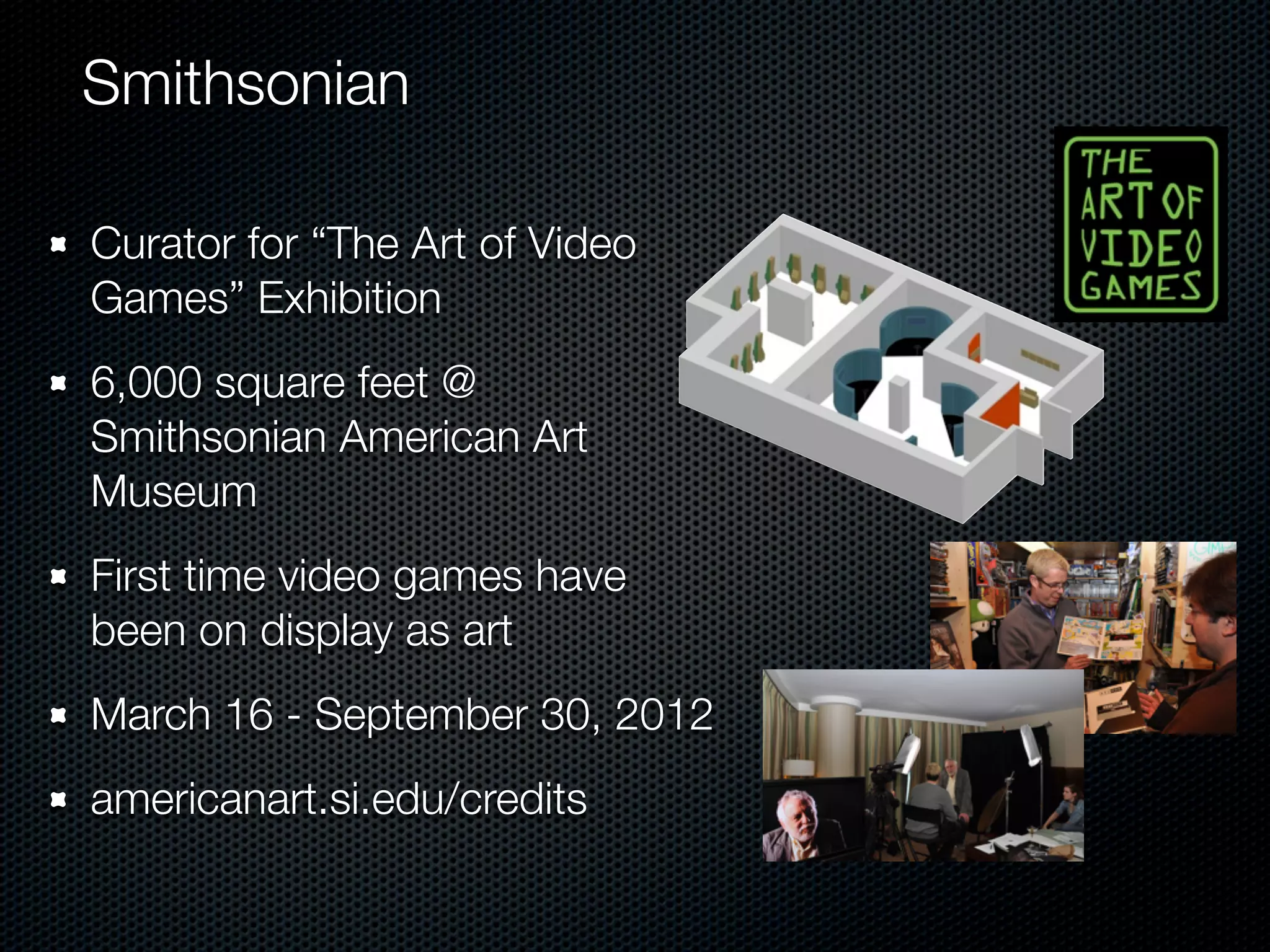 Smithsonian

Curator for “The Art of Video
Games” Exhibition
6,000 square feet @
Smithsonian American Art
Museum
First time video games have
been on display as art
March 16 - September 30, 2012
americanart.si.edu/credits
 