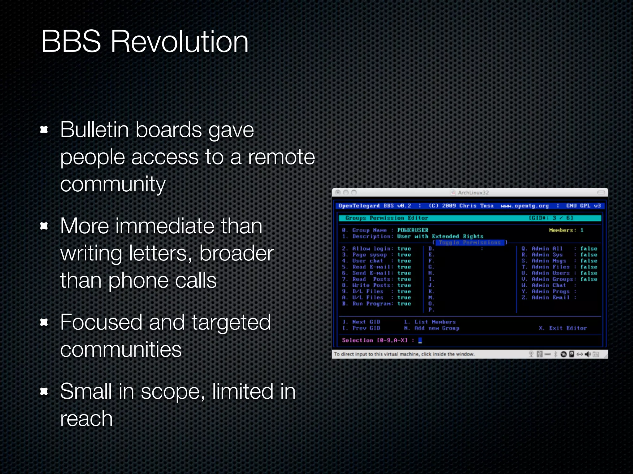 BBS Revolution

 Bulletin boards gave
 people access to a remote
 community
 More immediate than
 writing letters, broader
 than phone calls
 Focused and targeted
 communities
 Small in scope, limited in
 reach
 
