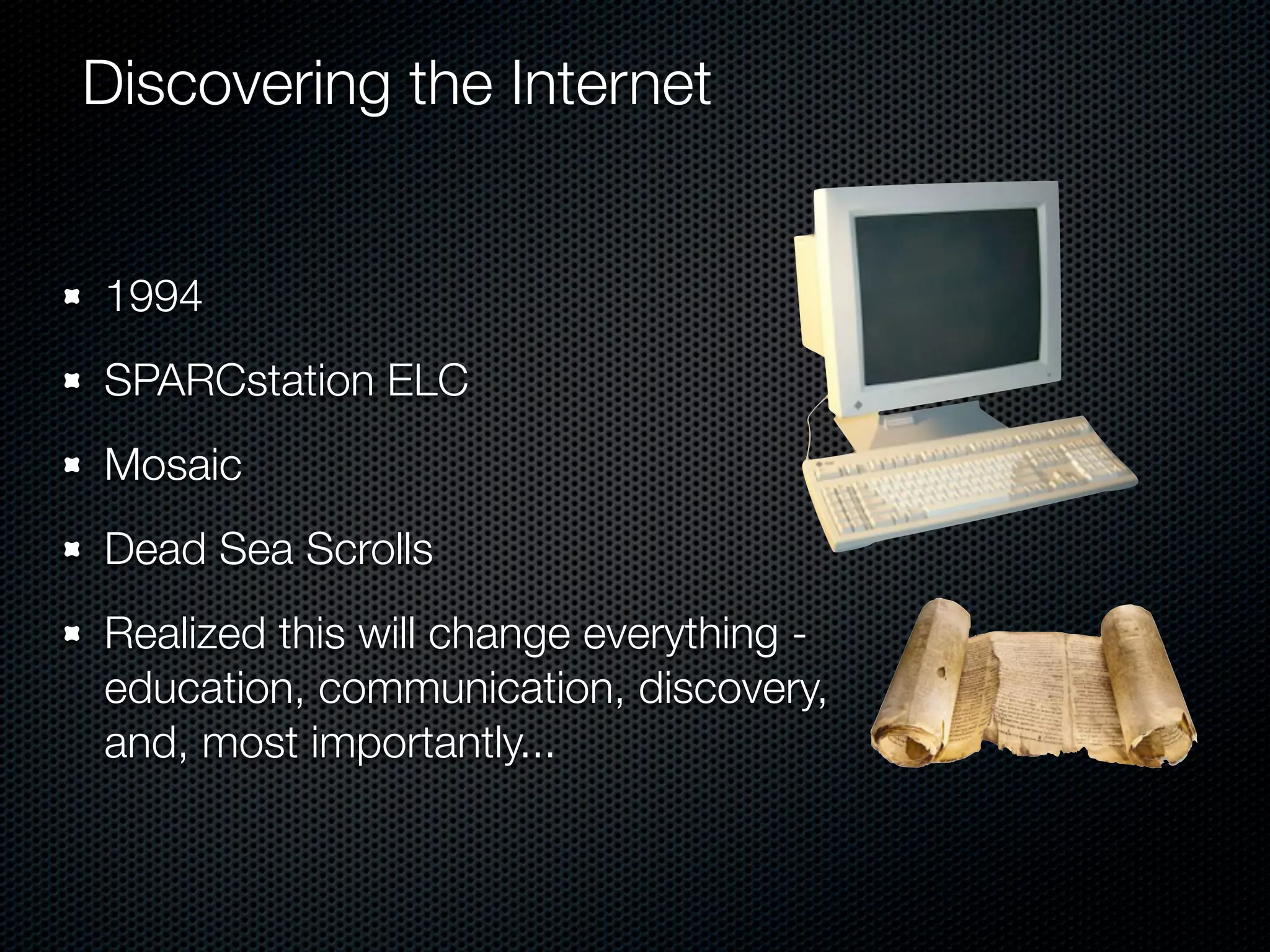 Discovering the Internet


1994
SPARCstation ELC
Mosaic
Dead Sea Scrolls
Realized this will change everything -
education, communication, discovery,
and, most importantly...
 