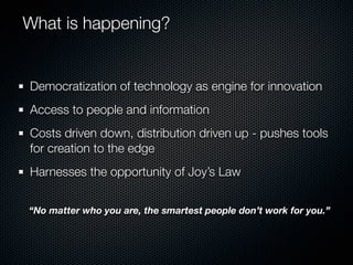What is happening?


Democratization of technology as engine for innovation
Access to people and information
Costs driven down, distribution driven up - pushes tools
for creation to the edge
Harnesses the opportunity of Joy’s Law


“No matter who you are, the smartest people don’t work for you.”
 