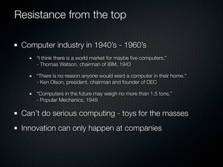 Resistance from the top

 Computer industry in 1940’s - 1960’s
     “I think there is a world market for maybe ﬁve computers.”
     - Thomas Watson, chairman of IBM, 1943

     “There is no reason anyone would want a computer in their home.”
     - Ken Olson, president, chairman and founder of DEC

     “Computers in the future may weigh no more than 1.5 tons.”
     - Popular Mechanics, 1949

 Can’t do serious computing - toys for the masses
 Innovation can only happen at companies
 