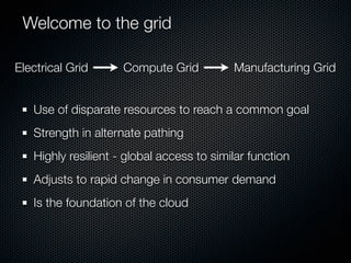 Welcome to the grid

Electrical Grid      Compute Grid          Manufacturing Grid


   Use of disparate resources to reach a common goal
   Strength in alternate pathing
   Highly resilient - global access to similar function
   Adjusts to rapid change in consumer demand
   Is the foundation of the cloud
 