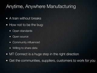 Anytime, Anywhere Manufacturing

 A train without breaks
 How not to be the bug:
   Open standards

   Open source

   Community inﬂuenced

   Willing to share data

 MT Connect is a huge step in the right direction
 Get the communities, suppliers, customers to work for you
 