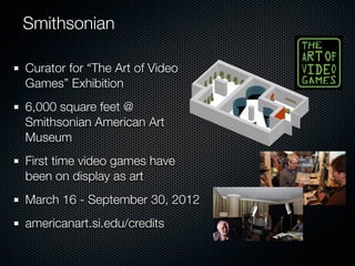 Smithsonian

Curator for “The Art of Video
Games” Exhibition
6,000 square feet @
Smithsonian American Art
Museum
First time video games have
been on display as art
March 16 - September 30, 2012
americanart.si.edu/credits
 