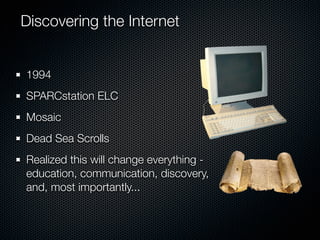 Discovering the Internet


1994
SPARCstation ELC
Mosaic
Dead Sea Scrolls
Realized this will change everything -
education, communication, discovery,
and, most importantly...
 