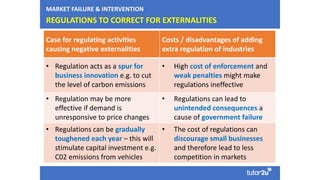 REGULATIONS TO CORRECT FOR EXTERNALITIES
Case for regulating activities
causing negative externalities
Costs / disadvantages of adding
extra regulation of industries
• Regulation acts as a spur for
business innovation e.g. to cut
the level of carbon emissions
• High cost of enforcement and
weak penalties might make
regulations ineffective
• Regulation may be more
effective if demand is
unresponsive to price changes
• Regulations can lead to
unintended consequences a
cause of government failure
• Regulations can be gradually
toughened each year – this will
stimulate capital investment e.g.
C02 emissions from vehicles
• The cost of regulations can
discourage small businesses
and therefore lead to less
competition in markets
MARKET FAILURE & INTERVENTION
 