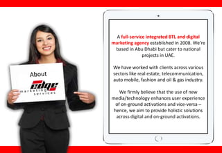 A full-service integrated BTL and digital
marketing agency established in 2008. We’re
based in Abu Dhabi but cater to national
projects in UAE.
We have worked with clients across various
sectors like real estate, telecommunication,
auto mobile, fashion and oil & gas industry.
We firmly believe that the use of new
media/technology enhances user experience
of on-ground activations and vice-versa –
hence, we aim to provide holistic solutions
across digital and on-ground activations.
 