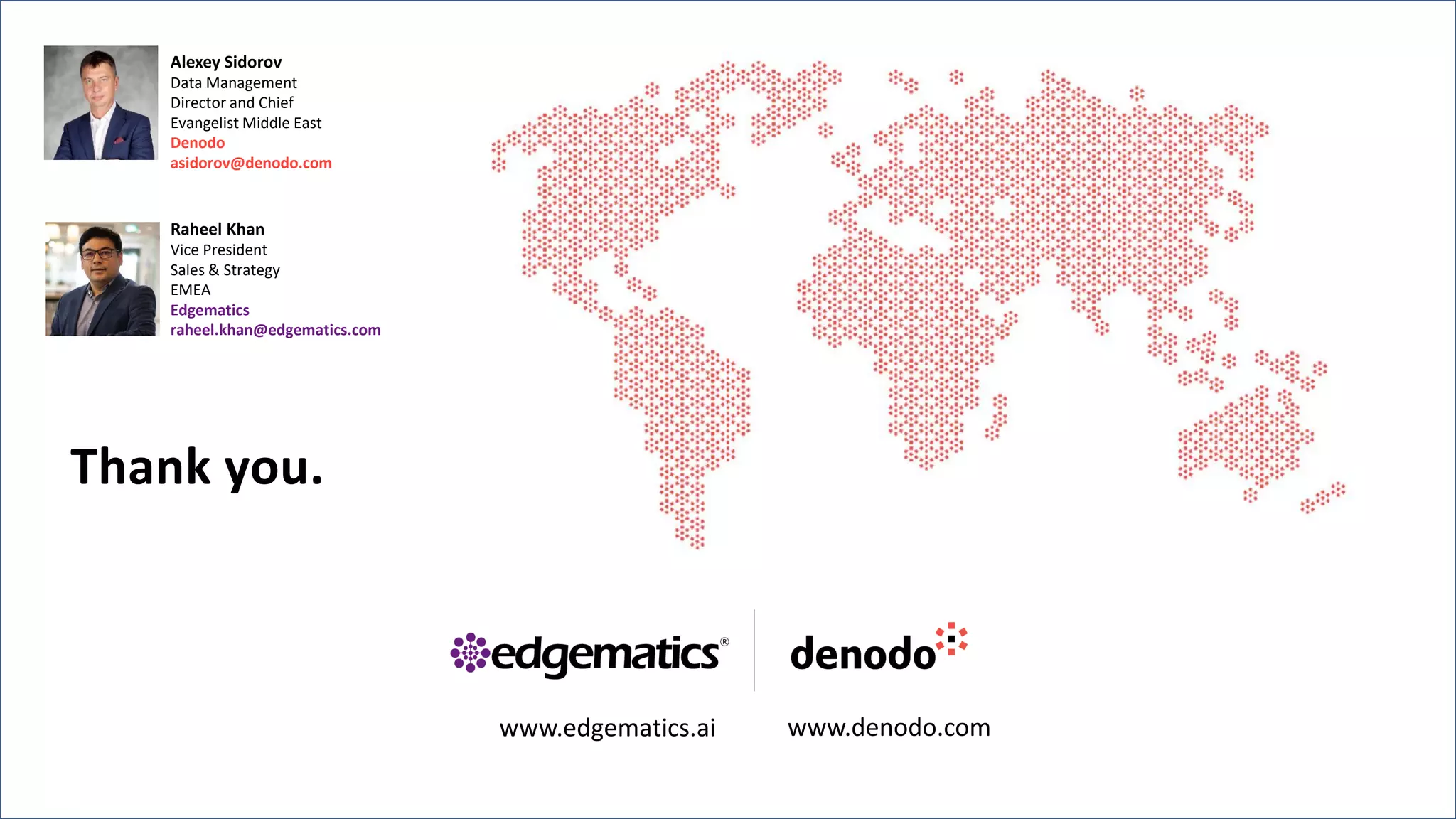 Alexey Sidorov
Data Management
Director and Chief
Evangelist Middle East
Denodo
asidorov@denodo.com
Raheel Khan
Vice President
Sales & Strategy
EMEA
Edgematics
raheel.khan@edgematics.com
www.edgematics.ai www.denodo.com
Thank you.
 