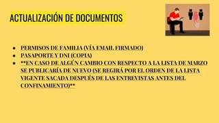 ACTUALIZACIÓN DE DOCUMENTOS
● PERMISOS DE FAMILIA (VÍA EMAIL FIRMADO)
● PASAPORTE Y DNI (COPIA)
● **EN CASO DE ALGÚN CAMBIO CON RESPECTO A LA LISTA DE MARZO
SE PUBLICARÍA DE NUEVO (SE REGIRÁ POR EL ORDEN DE LA LISTA
VIGENTE SACADA DESPUÉS DE LAS ENTREVISTAS ANTES DEL
CONFINAMIENTO)**
 