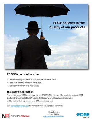 EDGE believes in the
                                                        quality of our products




EDGE Warranty Information
• Lifetime Warranty offered on RAM, Flash Cards, and Flash Drives
• Three-Year Warranty offered on Hard Drives
• Five-Year Warranty on Solid State Drives


IBM Service Agreement
As a component of EDGE's warranty program, IBM Global Services provides assistance for select EDGE
products that are installed in IBM servers, desktops, and notebooks currently covered by
an IBM maintenance agreement or an IBM warranty upgrade.

Visit www.edgememory.com for more details on EDGE product warranties.


                                                     Marco Eelman
                                                    +31 652 46 01 01
                                                marco@networkrepublic.eu
 
