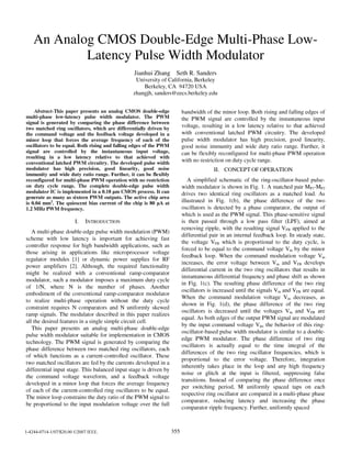 An Analog CMOS Double-Edge Multi-Phase Low-
Latency Pulse Width Modulator
Jianhui Zhang Seth R. Sanders
University of California, Berkeley
Berkeley, CA 94720 USA
zhangjh, sanders@eecs.berkeley.edu
Abstract-This paper presents an analog CMOS double-edge
multi-phase low-latency pulse width modulator. The PWM
signal is generated by comparing the phase difference between
two matched ring oscillators, which are differentially driven by
the command voltage and the feedback voltage developed in a
minor loop that forces the average frequency of each of the
oscillators to be equal. Both rising and falling edges of the PWM
signal are controlled by the instantaneous input voltage,
resulting in a low latency relative to that achieved with
conventional latched PWM circuitry. The developed pulse width
modulator has high precision, good linearity, good noise
immunity and wide duty ratio range. Further, it can be flexibly
reconfigured for multi-phase PWM operation with no restriction
on duty cycle range. The complete double-edge pulse width
modulator IC is implemented in a 0.18 gm CMOS process. It can
generate as many as sixteen PWM outputs. The active chip area
is 0.04 mm2. The quiescent bias current of the chip is 80 jA at
1.2 MHz PWM frequency.
I. INTRODUCTION
A multi-phase double-edge pulse width modulation (PWM)
scheme with low latency is important for achieving fast
controller response for high bandwidth applications, such as
those arising in applications like microprocessor voltage
regulator modules [1] or dynamic power supplies for RF
power amplifiers [2]. Although, the required functionality
might be realized with a conventional ramp-comparator
modulator, such a modulator imposes a maximum duty cycle
of 1/N, where N is the number of phases. Another
embodiment of the conventional ramp-comparator modulator
to realize multi-phase operation without the duty cycle
constraint requires N comparators and N uniformly skewed
ramp signals. The modulator described in this paper realizes
all the desired features in a single simple circuit cell.
This paper presents an analog multi-phase double-edge
pulse width modulator suitable for implementation in CMOS
technology. The PWM signal is generated by comparing the
phase difference between two matched ring oscillators, each
of which functions as a current-controlled oscillator. These
two matched oscillators are fed by the currents developed in a
differential input stage. This balanced input stage is driven by
the command voltage waveform, and a feedback voltage
developed in a minor loop that forces the average frequency
of each of the current-controlled ring oscillators to be equal.
The minor loop constrains the duty ratio of the PWM signal to
be proportional to the input modulation voltage over the full
bandwidth of the minor loop. Both rising and falling edges of
the PWM signal are controlled by the instantaneous input
voltage, resulting in a low latency relative to that achieved
with conventional latched PWM circuitry. The developed
pulse width modulator has high precision, good linearity,
good noise immunity and wide duty ratio range. Further, it
can be flexibly reconfigured for multi-phase PWM operation
with no restriction on duty cycle range.
II. CONCEPT OF OPERATION
A simplified schematic of the ring-oscillator-based pulse-
width modulator is shown in Fig. 1. A matched pair MPI-MP2
drives two identical ring oscillators as a matched load. As
illustrated in Fig. 1(b), the phase difference of the two
oscillators is detected by a phase comparator, the output of
which is used as the PWM signal. This phase-sensitive signal
is then passed through a low pass filter (LPF), aimed at
removing ripple, with the resulting signal VFB applied to the
differential pair in an internal feedback loop. In steady state,
the voltage VFB which is proportional to the duty cycle, is
forced to be equal to the command voltage Vin by the minor
feedback loop. When the command modulation voltage Vin
increases, the error voltage between Vin and VFB develops
differential current in the two ring oscillators that results in
instantaneous differential frequency and phase shift as shown
in Fig. l(c). The resulting phase difference of the two ring
oscillators is increased until the signals Vin and VFB are equal.
When the command modulation voltage Vin decreases, as
shown in Fig. l(d), the phase difference of the two ring
oscillators is decreased until the voltages Vin and VFB are
equal. As both edges of the output PWM signal are modulated
by the input command voltage Vin, the behavior of this ring-
oscillator-based pulse width modulator is similar to a double-
edge PWM modulator. The phase difference of two ring
oscillators is actually equal to the time integral of the
differences of the two ring oscillator frequencies, which is
proportional to the error voltage. Therefore, integration
inherently takes place in the loop and any high frequency
noise or glitch at the input is filtered, suppressing false
transitions. Instead of comparing the phase difference once
per switching period, M uniformly spaced taps on each
respective ring oscillator are compared in a multi-phase phase
comparator, reducing latency and increasing the phase
comparator ripple frequency. Further, uniformly spaced
1-4244-0714-1/07/$20.00 C 2007 IEEE. 355
 