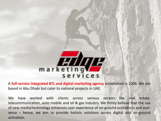 A full-service integrated BTL and digital marketing agency established in 2008. We are
based in Abu Dhabi but cater to national projects in UAE.
We have worked with clients across various sectors like real estate,
telecommunication, auto mobile and oil & gas industry. We firmly believe that the use
of new media/technology enhances user experience of on-ground activations and vice-
versa – hence, we aim to provide holistic solutions across digital and on-ground
activation.
 