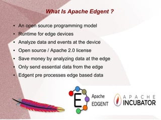 What Is Apache Edgent ?
● An open source programming model
● Runtime for edge devices
● Analyze data and events at the device
● Open source / Apache 2.0 license
● Save money by analyzing data at the edge
● Only send essential data from the edge
● Edgent pre processes edge based data
 