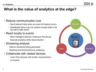 © 2016 IBM Corporation5
What is the value of analytics at the edge?
• Reduce communication cost
• Send relevant data when an event of interest occurs
• Heartbeats alone may not contain enough data or be
too late to take action
• React locally to events
• More intelligent decision making on the device
• Execute analytics while disconnected
• Streaming analysis
• Data is constantly being generated
• Needing real-time/continuous analyzing
• Collaborate with related devices
• Learn from devices with similar characteristics
• or location
 