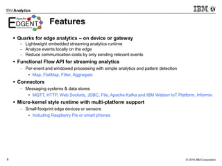 © 2016 IBM Corporation8
Features
 Quarks for edge analytics – on device or gateway
 Lightweight embedded streaming analytics runtime
 Analyze events locally on the edge
 Reduce communication costs by only sending relevant events
 Functional Flow API for streaming analytics
 Per-event and windowed processing with simple analytics and pattern detection
• Map, FlatMap, Filter, Aggregate
 Connectors
 Messaging systems & data stores
• MQTT, HTTP, Web Sockets, JDBC, File, Apache Kafka and IBM Watson IoT Platform, Informix
 Micro-kernel style runtime with multi-platform support
 Small-footprint edge devices or sensors
• Including Raspberry Pis or smart phones
 