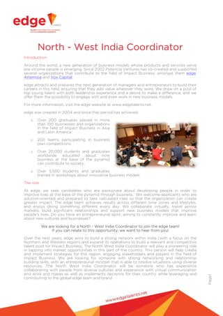 Page1
North - West India Coordinator
Introduction
Around the world, a new generation of business models whose products and services serve
low income people is emerging. Since 2002 Potencia Ventures has co-created and supported
several organizations that contribute to the field of Impact Business, amongst them edge,
Artemisia and Vox Capital.
edge attracts and prepares the next generation of managers and entrepreneurs to build their
careers in this field, ensuring that they add value wherever they work. We draw on a pool of
top young talent with both leadership experience and a desire to make a difference, and we
offer them the possibility to engage with and even work in new business models.
For more information, visit the edge website at www.edgetalents.net.
edge was created in 2004 and since that period has achieved:
o Over 200 graduates placed in more
than 100 businesses and organizations
in the field of Impact Business in Asia
and Latin America;
o 200 teams participating in business
plan competitions;
o Over 20,000 students and graduates
worldwide educated about how
business at the base of the pyramid
can contribute to society;
o Over 5,500 students and graduates
trained in workshops about innovative business models.
The role
At edge, we seek candidates who are passionate about developing people in order to
improve lives at the base of the pyramid through business. We welcome applicants who are
solution-oriented and prepared to take calculated risks so that the organization can create
greater impact. The edge team achieves results across different time zones and lifestyles,
and enjoys doing something different every day. We collaborate virtually, travel across
markets, build significant relationships and support new business models that improve
people's lives. Do you have an entrepreneurial spirit, aiming to constantly improve and learn
about new cultures and businesses?
We are looking for a North - West India Coordinator to join the edge team!
If you can relate to this opportunity, we want to hear from you!
Over the next years, edge aims to build a strong network within India (with a focus on the
Northern and Western region) and expand its operations to build a relevant and competitive
talent pool for Impact Business. The North West India Coordinator will play a pioneering role
in tapping into market opportunities in this part of the country. This person will help create
and implement strategies for this region, engaging stakeholders and players in the field of
Impact Business. We are looking for someone with strong networking and relationship
building skills, with an entrepreneurial mindset that is able to resolve situations using diverse
resources. The North West India Coordinator will be someone who has experience
collaborating with people from diverse cultures and experience with virtual communication
and work and makes as well as implements decisions for their country while leveraging and
contributing to the global edge team and brand.
 
