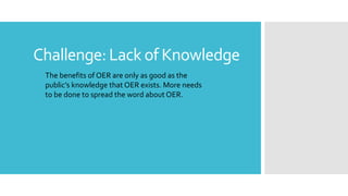 Challenge:Lack of Knowledge
The benefits of OER are only as good as the
public’s knowledge that OER exists. More needs
to be done to spread the word about OER.
 