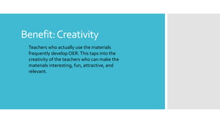 Benefit:Creativity
Teachers who actually use the materials
frequently develop OER.This taps into the
creativity of the teachers who can make the
materials interesting, fun, attractive, and
relevant.
 