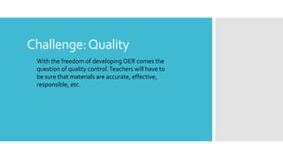 Challenge:Quality
With the freedom of developing OER comes the
question of quality control.Teachers will have to
be sure that materials are accurate, effective,
responsible, etc.
 