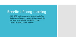 Benefit: Lifelong Learning
With OER, students can access materials before,
during, and after their courses. In fact, people do
not need to actually be enrolled in formal
courses to advance their learning.
 