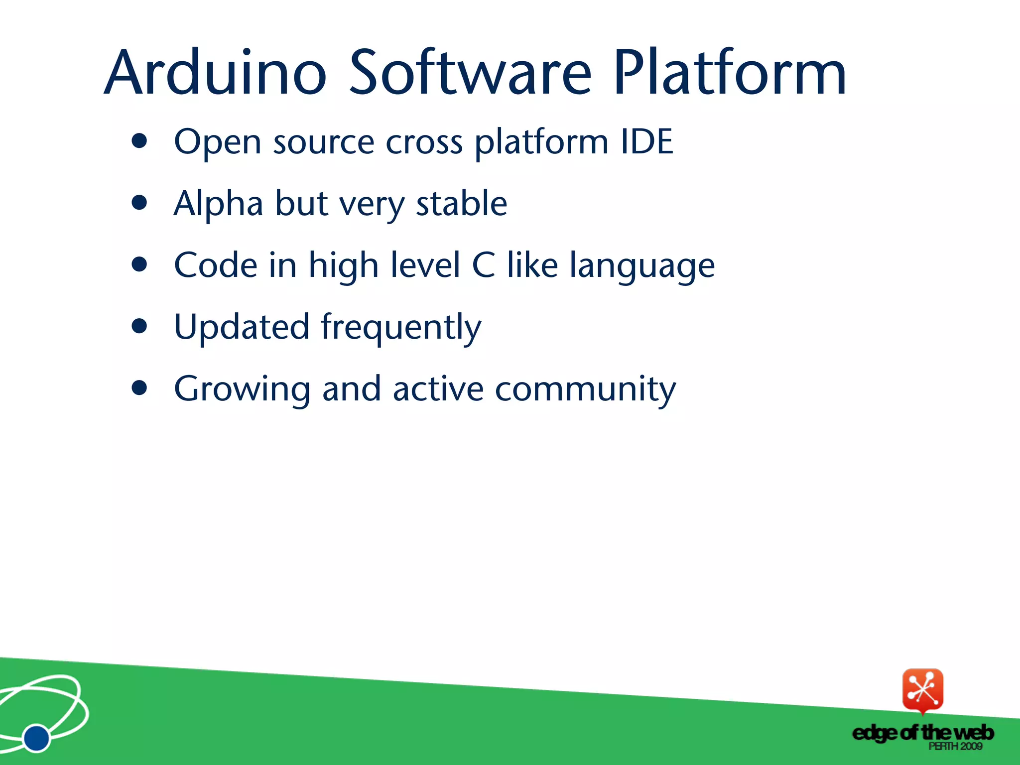 • Open source cross platform IDE
• Alpha but very stable
• Code in high level C like language
• Updated frequently
• Growing and active community
Arduino Software Platform
 