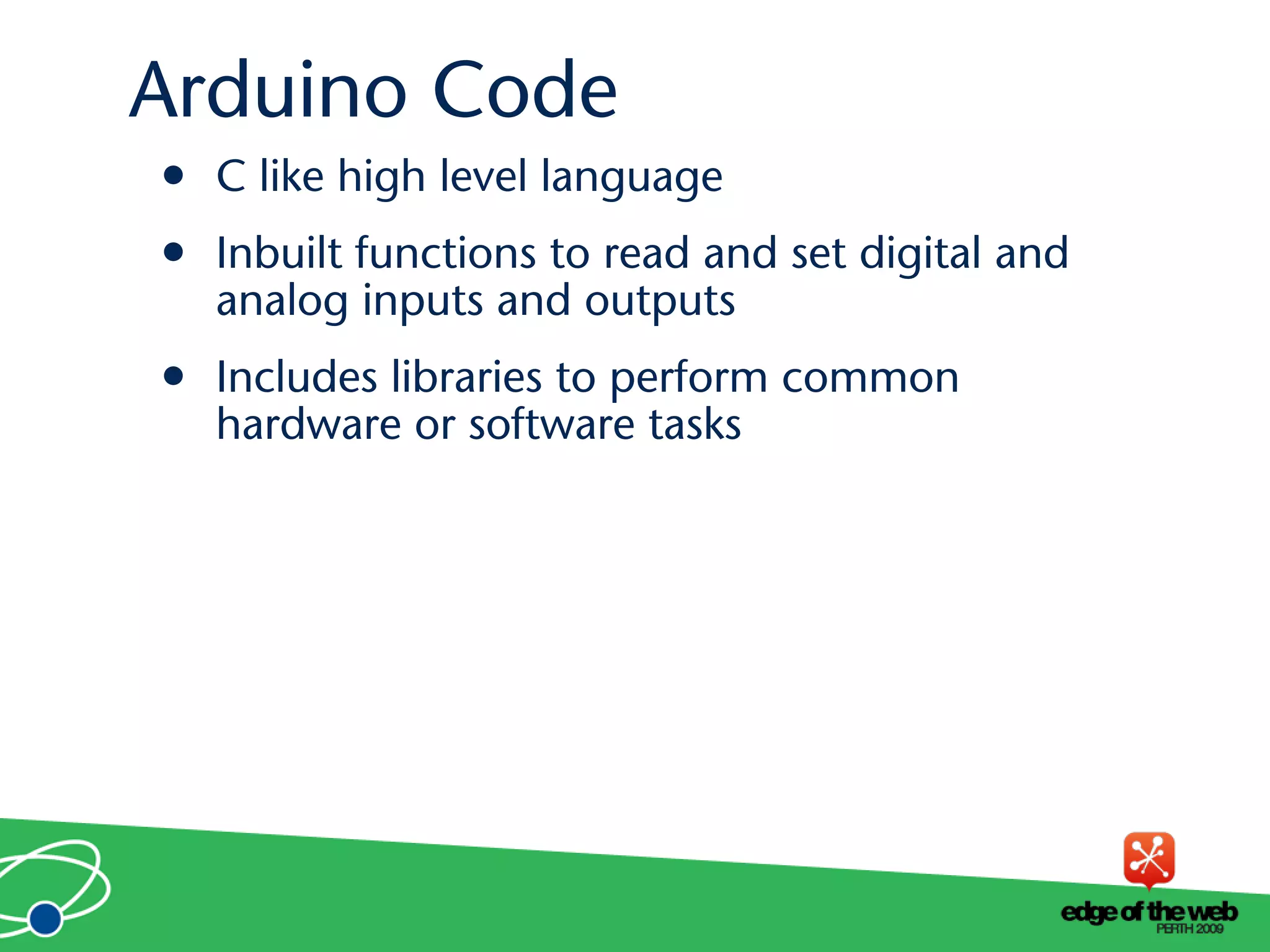 • C like high level language
• Inbuilt functions to read and set digital and
analog inputs and outputs
• Includes libraries to perform common
hardware or software tasks
Arduino Code
 