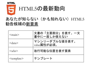 HTML5の最新動向 
あなたが知らない（かも知れない）HTML5 
勧告候補の新要素 
<main> 
文書の「主要部分」を表す。一文 
書中に一度しか使えない 
<data> 
マシンリーダブルな値を表す。 
value属性が必須。 
<wbr> 改行可能な位置を表す要素 
<template> テンプレート 
 