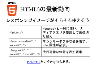 HTML5の最新動向 
レスポンシブイメージがそろそろ使えそう 
<picture> 
<source>と一緒に使い、メ 
ディアクエリを使用して画像切 
り替え 
<source media="..." 
srcset="..."> 
マシンリーダブルな値を表す。 
value属性が必須。 
<img src="..." 
srcset="..." sizes="..."> 
改行可能な位置を表す要素 
PictureFillというPolyfillもある。 
 