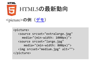 HTML5の最新動向 
<picture>の例（デモ） 
<picture> 
<source srcset="extralarge.jpg" 
media="(min-width: 1000px)"> 
<source srcset="large.jpg" 
media="(min-width: 800px)"> 
<img srcset="medium.jpg" alt=""> 
</picture> 
 