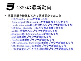 CSS3の最新動向 
• 実装状況を俯瞰してみて興味深かったこと 
– CSS Variables, Firefoxが実装してた 
– <style scoped>はFirefoxにしか実装が残ってなかった 
– vw, vh, vmin, vmaxはIE含む色んなブラウザが実装してた 
– CSS Filter Effectsは、IE以外で割と実装されてた 
– remはIE含む色んなブラウザが実装してた 
– @supportsはFF, Chrome, Operaが実装してた 
– calc()はほぼ全ブラウザが実装してた 
– FlexBoxはほぼ全ブラウザが実装してた 
– CSS3 Animation, Transitionはほぼ全ブラウザが実装してた 
– CSS3 Border Imagesはほぼ全ブラウザが実装してた 
– マルチカラムレイアウトはほぼ全ブラウザが実装してた 
 