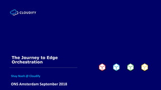 ONS Amsterdam September 2018
The Journey to Edge
Orchestration
Shay Naeh @ Cloudify
 