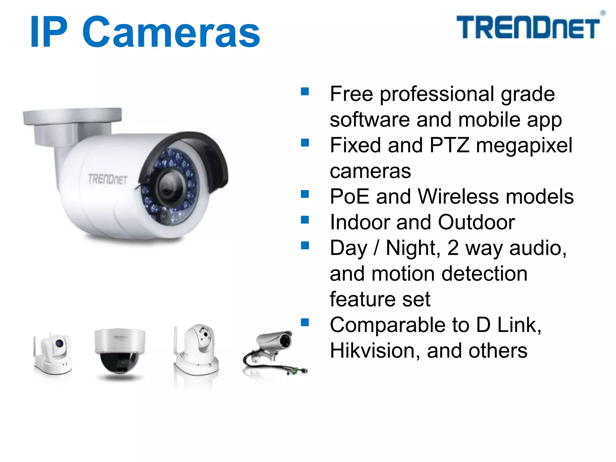  Free professional grade
software and mobile app
 Fixed and PTZ megapixel
cameras
 PoE and Wireless models
 Indoor and Outdoor
 Day / Night, 2 way audio,
and motion detection
feature set
 Comparable to D Link,
Hikvision, and others
IP Cameras
 