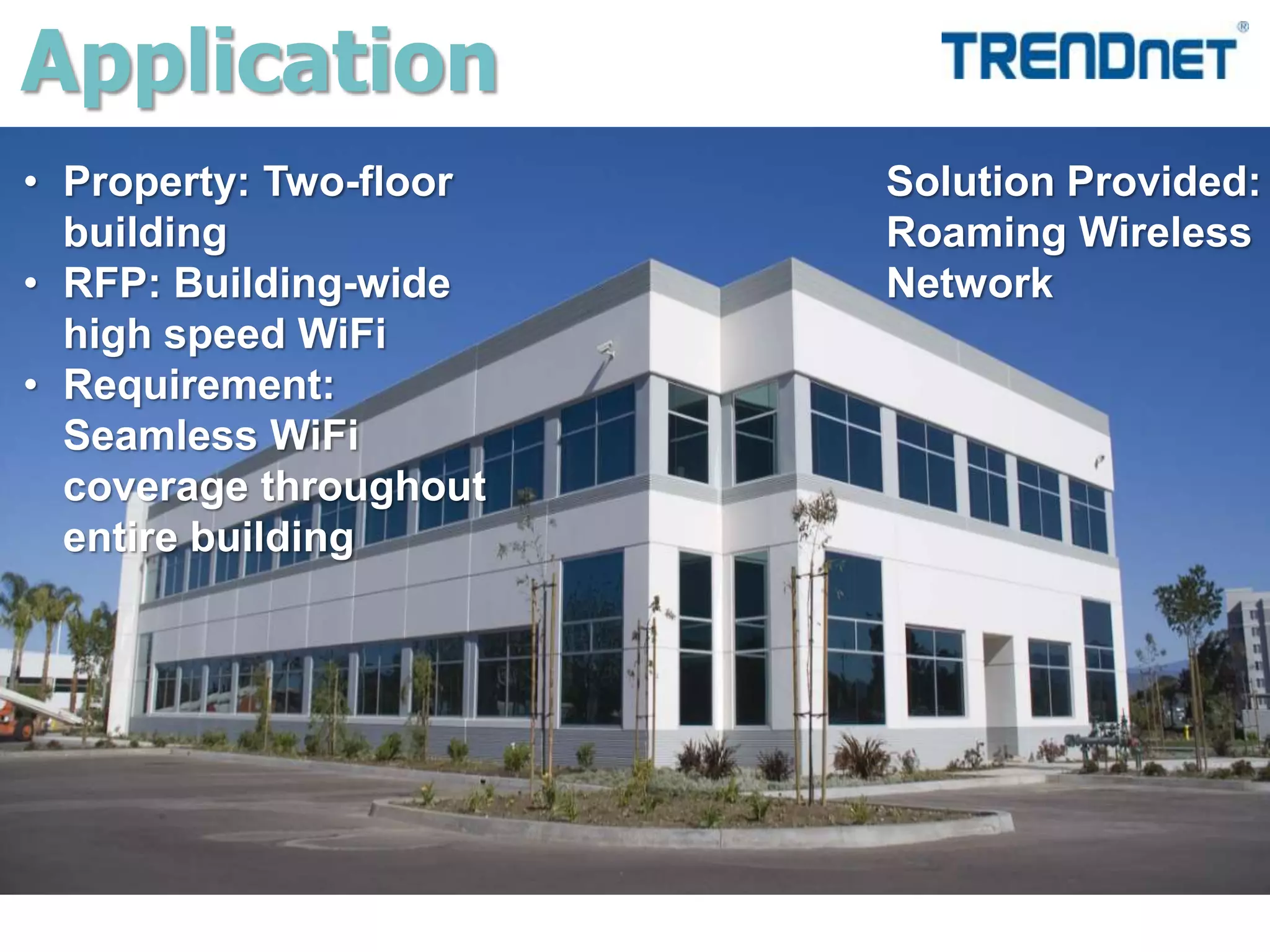 Application
• Property: Two-floor
building
• RFP: Building-wide
high speed WiFi
• Requirement:
Seamless WiFi
coverage throughout
entire building
Solution Provided:
Roaming Wireless
Network
 