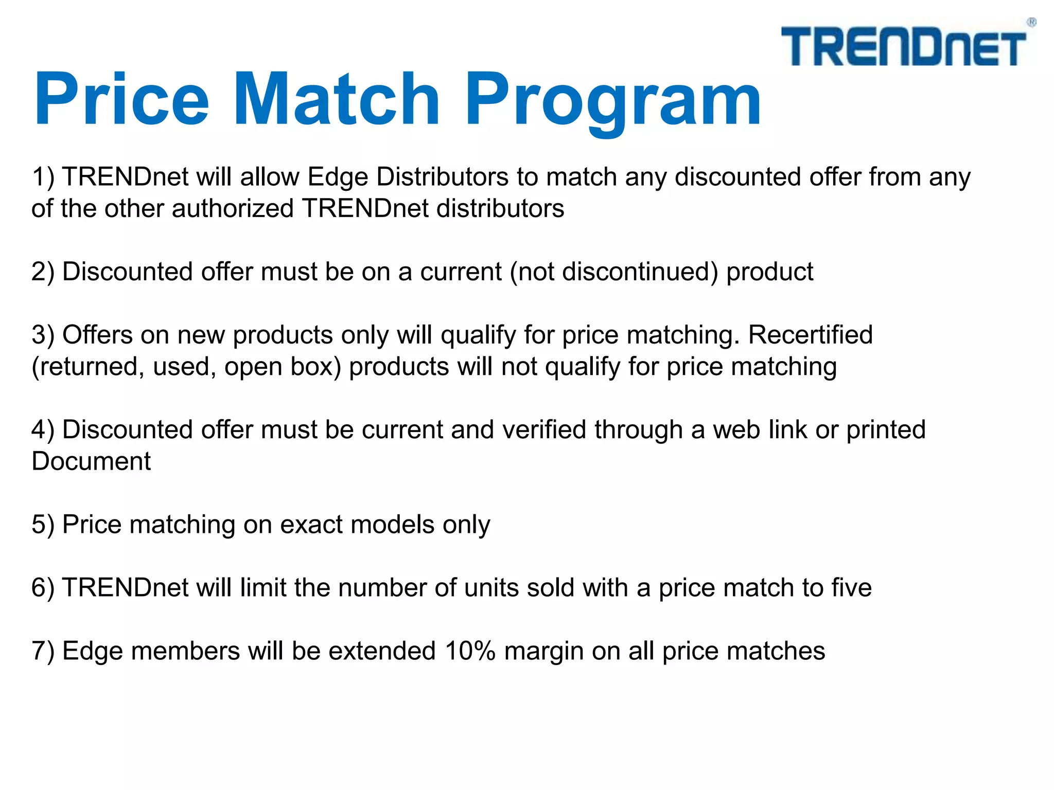 1) TRENDnet will allow Edge Distributors to match any discounted offer from any
of the other authorized TRENDnet distributors
2) Discounted offer must be on a current (not discontinued) product
3) Offers on new products only will qualify for price matching. Recertified
(returned, used, open box) products will not qualify for price matching
4) Discounted offer must be current and verified through a web link or printed
Document
5) Price matching on exact models only
6) TRENDnet will limit the number of units sold with a price match to five
7) Edge members will be extended 10% margin on all price matches
Price Match Program
 