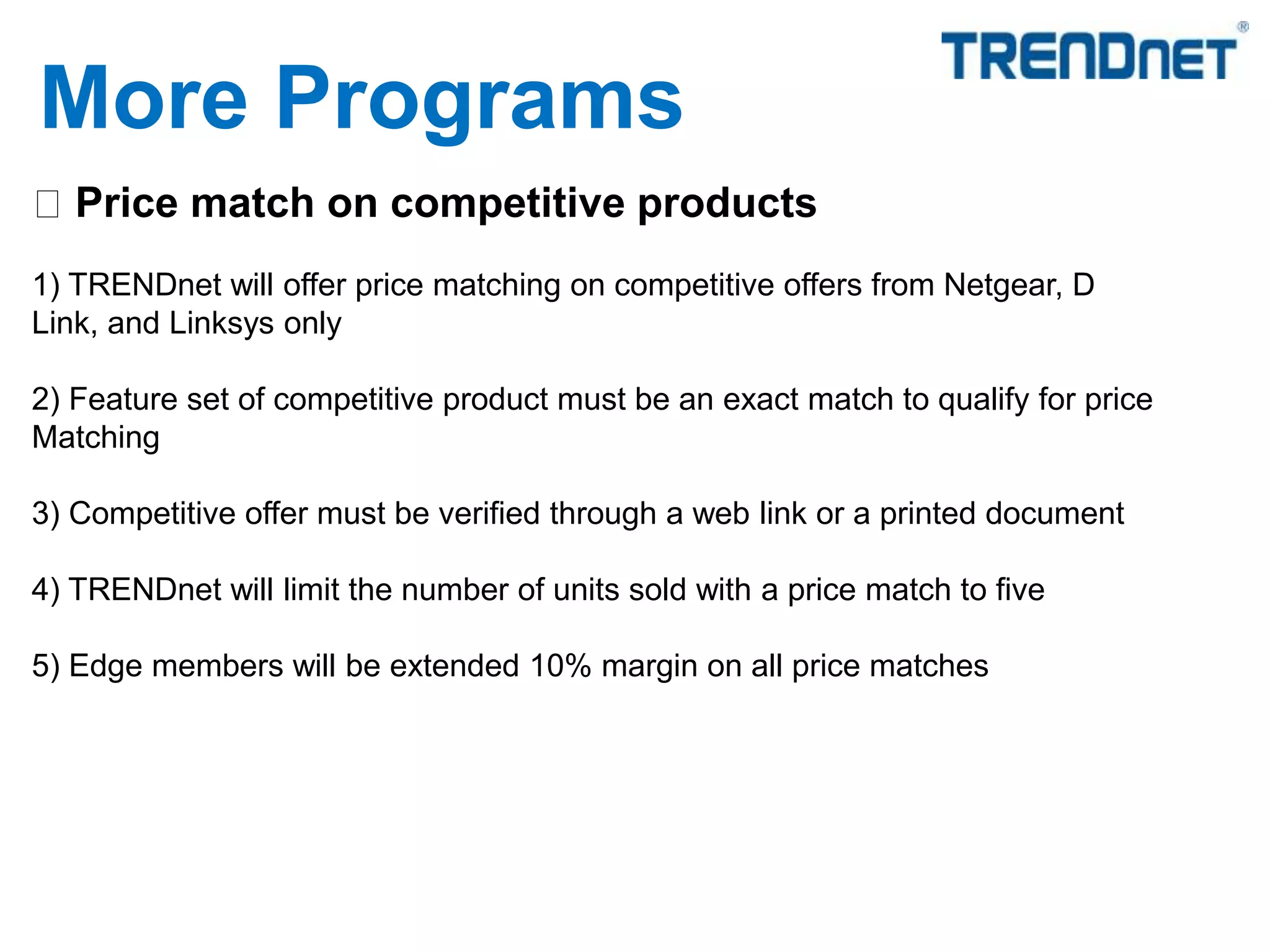 Price match on competitive products
1) TRENDnet will offer price matching on competitive offers from Netgear, D
Link, and Linksys only
2) Feature set of competitive product must be an exact match to qualify for price
Matching
3) Competitive offer must be verified through a web link or a printed document
4) TRENDnet will limit the number of units sold with a price match to five
5) Edge members will be extended 10% margin on all price matches
More Programs
 