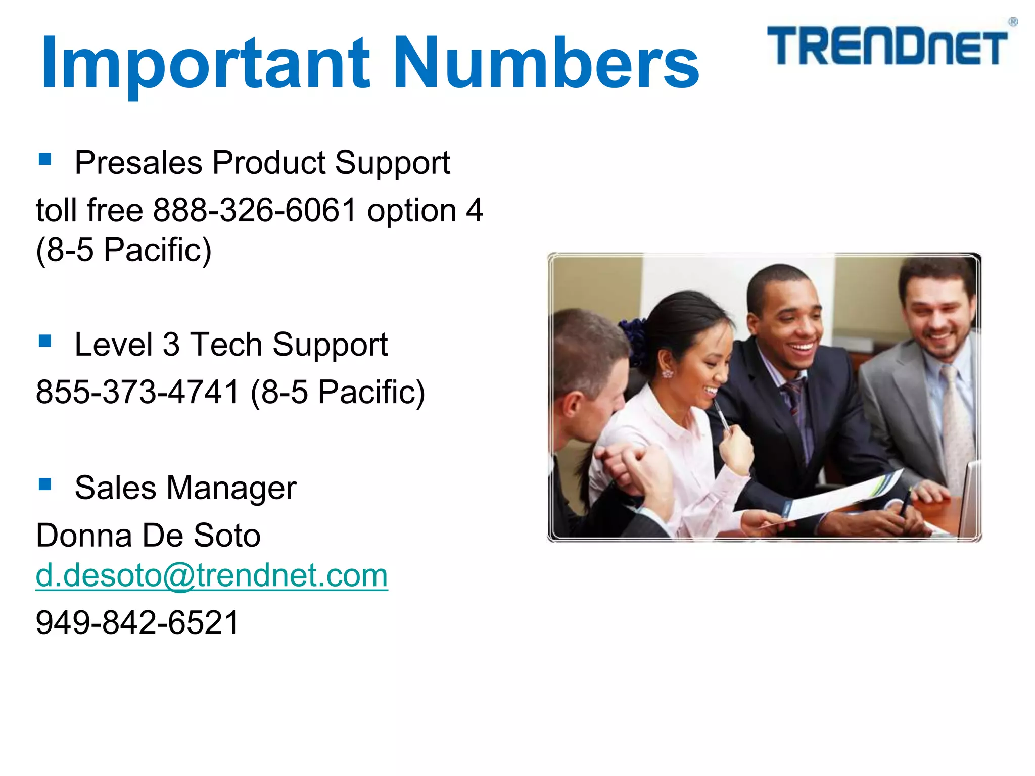  Presales Product Support
toll free 888-326-6061 option 4
(8-5 Pacific)
 Level 3 Tech Support
855-373-4741 (8-5 Pacific)
 Sales Manager
Donna De Soto
d.desoto@trendnet.com
949-842-6521
Important Numbers
 