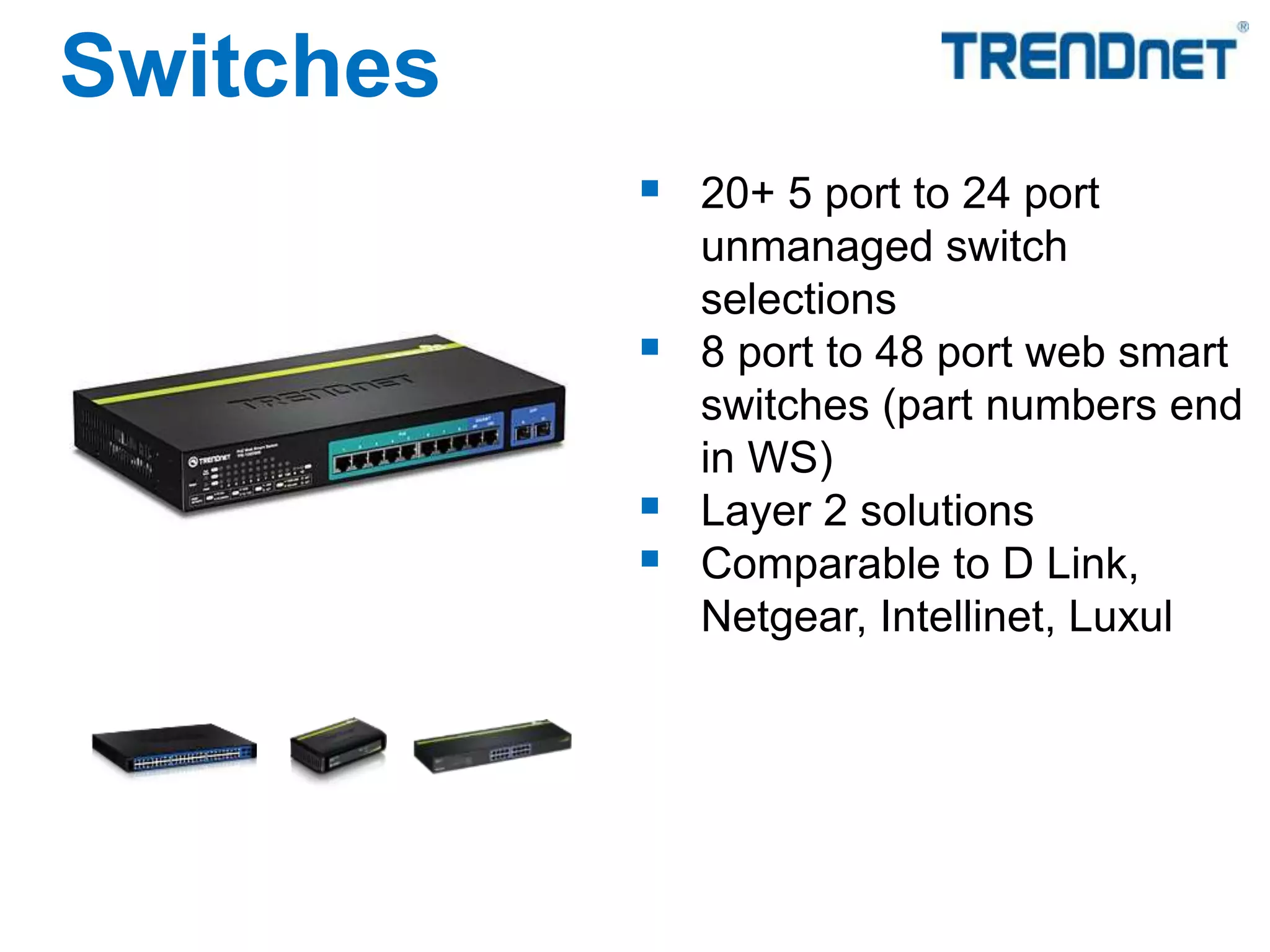 20+ 5 port to 24 port
unmanaged switch
selections
 8 port to 48 port web smart
switches (part numbers end
in WS)
 Layer 2 solutions
 Comparable to D Link,
Netgear, Intellinet, Luxul
Switches
 