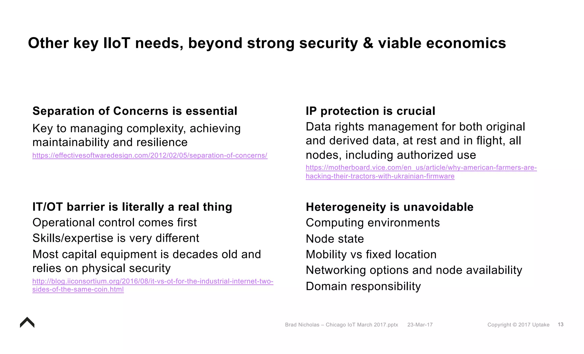 13Copyright © 2017 Uptake23-Mar-17Brad Nicholas – Chicago IoT March 2017.pptx
Other key IIoT needs, beyond strong security & viable economics
Separation of Concerns is essential
Key to managing complexity, achieving
maintainability and resilience
https://effectivesoftwaredesign.com/2012/02/05/separation-of-concerns/
IP protection is crucial
Data rights management for both original
and derived data, at rest and in flight, all
nodes, including authorized use
https://motherboard.vice.com/en_us/article/why-american-farmers-are-
hacking-their-tractors-with-ukrainian-firmware
Heterogeneity is unavoidable
Computing environments
Node state
Mobility vs fixed location
Networking options and node availability
Domain responsibility
IT/OT barrier is literally a real thing
Operational control comes first
Skills/expertise is very different
Most capital equipment is decades old and
relies on physical security
http://blog.iiconsortium.org/2016/08/it-vs-ot-for-the-industrial-internet-two-
sides-of-the-same-coin.html
 
