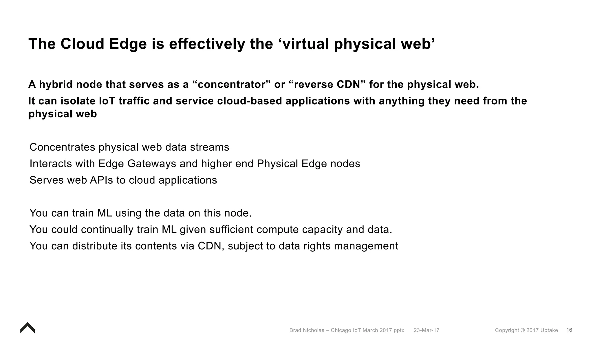 16Copyright © 2017 Uptake23-Mar-17Brad Nicholas – Chicago IoT March 2017.pptx
The Cloud Edge is effectively the ‘virtual physical web’
A hybrid node that serves as a “concentrator” or “reverse CDN” for the physical web.
It can isolate IoT traffic and service cloud-based applications with anything they need from the
physical web
Concentrates physical web data streams
Interacts with Edge Gateways and higher end Physical Edge nodes
Serves web APIs to cloud applications
You can train ML using the data on this node.
You could continually train ML given sufficient compute capacity and data.
You can distribute its contents via CDN, subject to data rights management
 