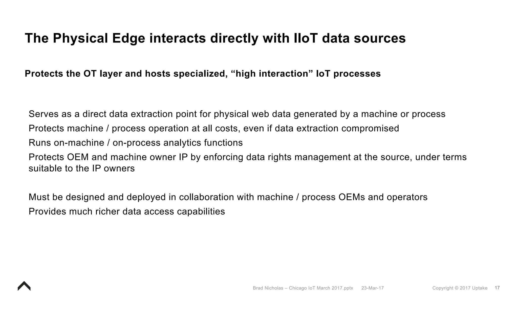 17Copyright © 2017 Uptake23-Mar-17Brad Nicholas – Chicago IoT March 2017.pptx
The Physical Edge interacts directly with IIoT data sources
Protects the OT layer and hosts specialized, “high interaction” IoT processes
Serves as a direct data extraction point for physical web data generated by a machine or process
Protects machine / process operation at all costs, even if data extraction compromised
Runs on-machine / on-process analytics functions
Protects OEM and machine owner IP by enforcing data rights management at the source, under terms
suitable to the IP owners
Must be designed and deployed in collaboration with machine / process OEMs and operators
Provides much richer data access capabilities
 