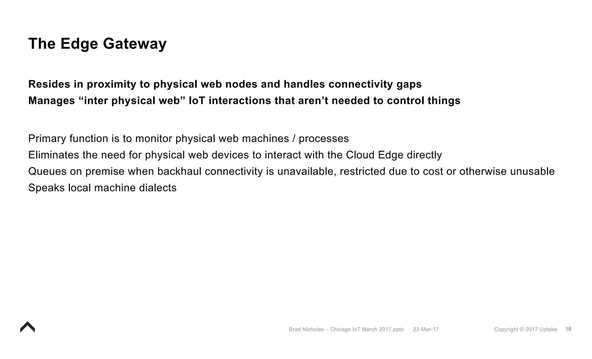 18Copyright © 2017 Uptake23-Mar-17Brad Nicholas – Chicago IoT March 2017.pptx
The Edge Gateway
Resides in proximity to physical web nodes and handles connectivity gaps
Manages “inter physical web” IoT interactions that aren’t needed to control things
Primary function is to monitor physical web machines / processes
Eliminates the need for physical web devices to interact with the Cloud Edge directly
Queues on premise when backhaul connectivity is unavailable, restricted due to cost or otherwise unusable
Speaks local machine dialects
 