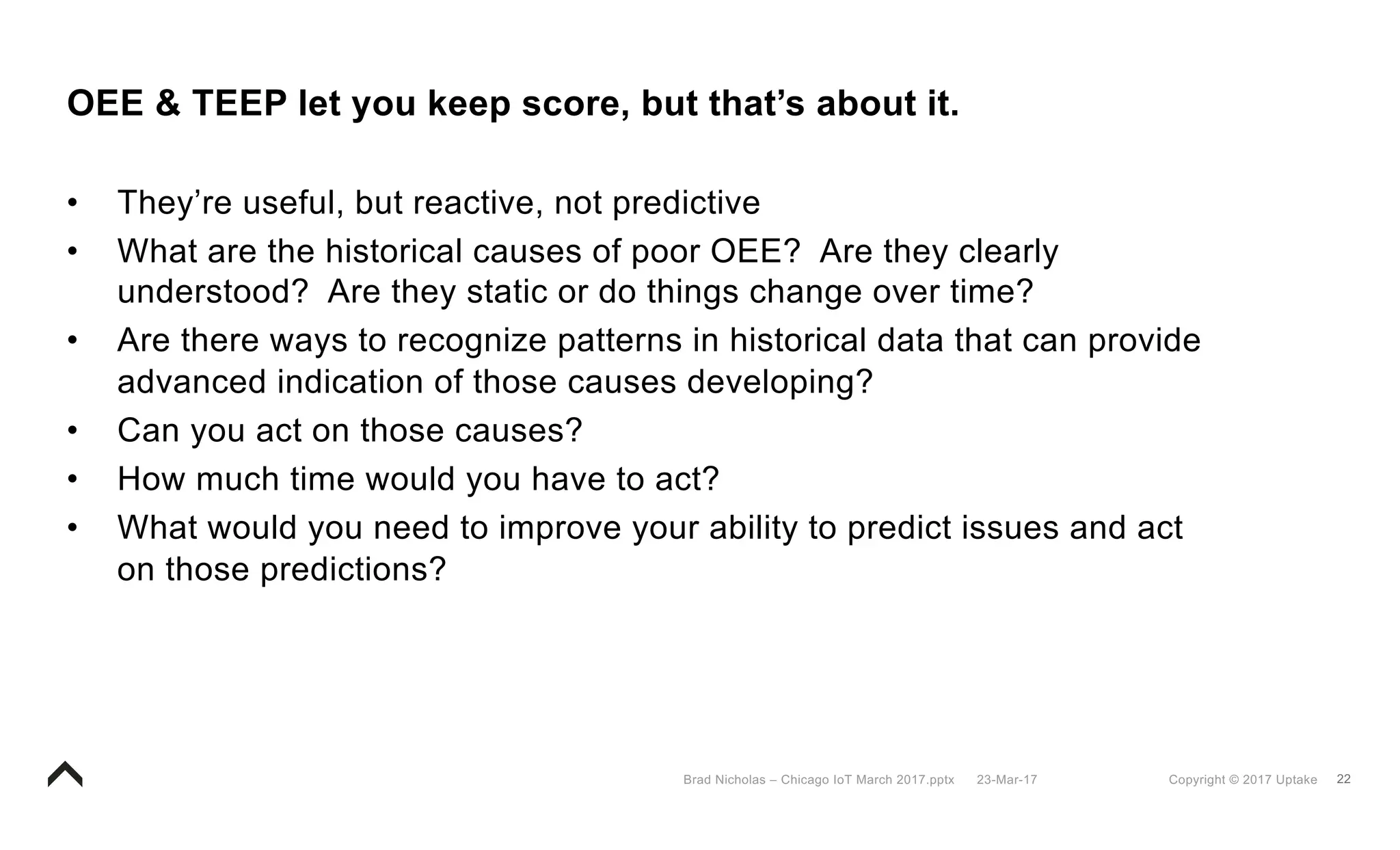 22Copyright © 2017 Uptake23-Mar-17Brad Nicholas – Chicago IoT March 2017.pptx
OEE & TEEP let you keep score, but that’s about it.
• They’re useful, but reactive, not predictive
• What are the historical causes of poor OEE? Are they clearly
understood? Are they static or do things change over time?
• Are there ways to recognize patterns in historical data that can provide
advanced indication of those causes developing?
• Can you act on those causes?
• How much time would you have to act?
• What would you need to improve your ability to predict issues and act
on those predictions?
 