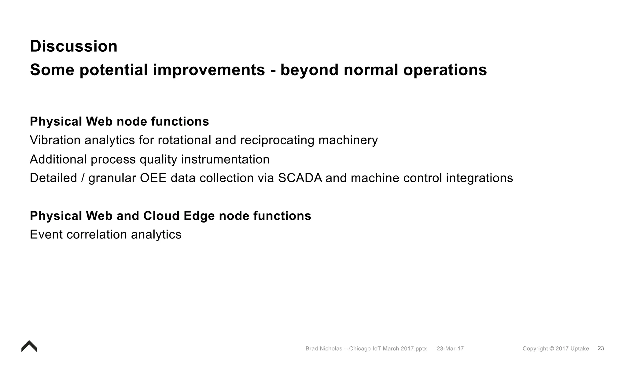 23Copyright © 2017 Uptake23-Mar-17Brad Nicholas – Chicago IoT March 2017.pptx
Discussion
Some potential improvements - beyond normal operations
Physical Web node functions
Vibration analytics for rotational and reciprocating machinery
Additional process quality instrumentation
Detailed / granular OEE data collection via SCADA and machine control integrations
Physical Web and Cloud Edge node functions
Event correlation analytics
 