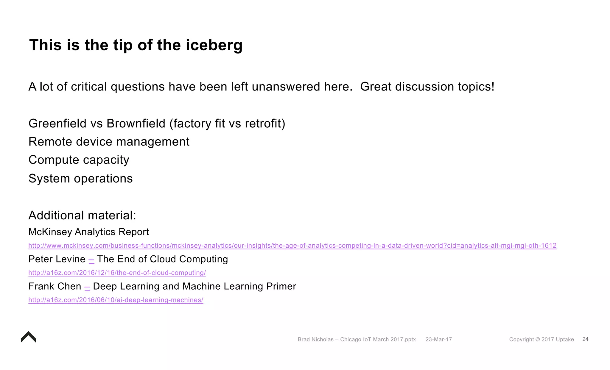 24Copyright © 2017 Uptake23-Mar-17Brad Nicholas – Chicago IoT March 2017.pptx
This is the tip of the iceberg
A lot of critical questions have been left unanswered here. Great discussion topics!
Greenfield vs Brownfield (factory fit vs retrofit)
Remote device management
Compute capacity
System operations
Additional material:
McKinsey Analytics Report
http://www.mckinsey.com/business-functions/mckinsey-analytics/our-insights/the-age-of-analytics-competing-in-a-data-driven-world?cid=analytics-alt-mgi-mgi-oth-1612
Peter Levine – The End of Cloud Computing
http://a16z.com/2016/12/16/the-end-of-cloud-computing/
Frank Chen – Deep Learning and Machine Learning Primer
http://a16z.com/2016/06/10/ai-deep-learning-machines/
 