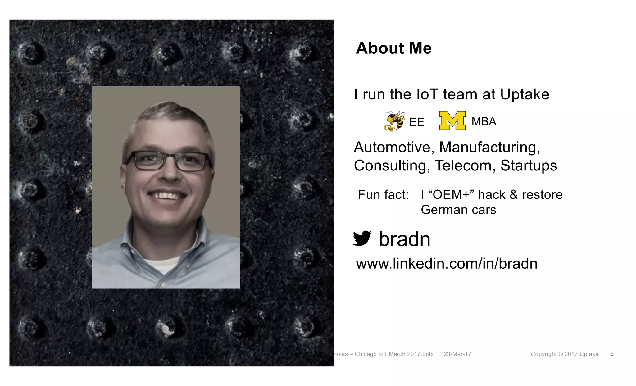 5Copyright © 2017 Uptake23-Mar-17Brad Nicholas – Chicago IoT March 2017.pptx
About Me
I run the IoT team at Uptake
bradn
www.linkedin.com/in/bradn
Automotive, Manufacturing,
Consulting, Telecom, Startups
EE MBA
Fun fact: I “OEM+” hack & restore
German cars
 
