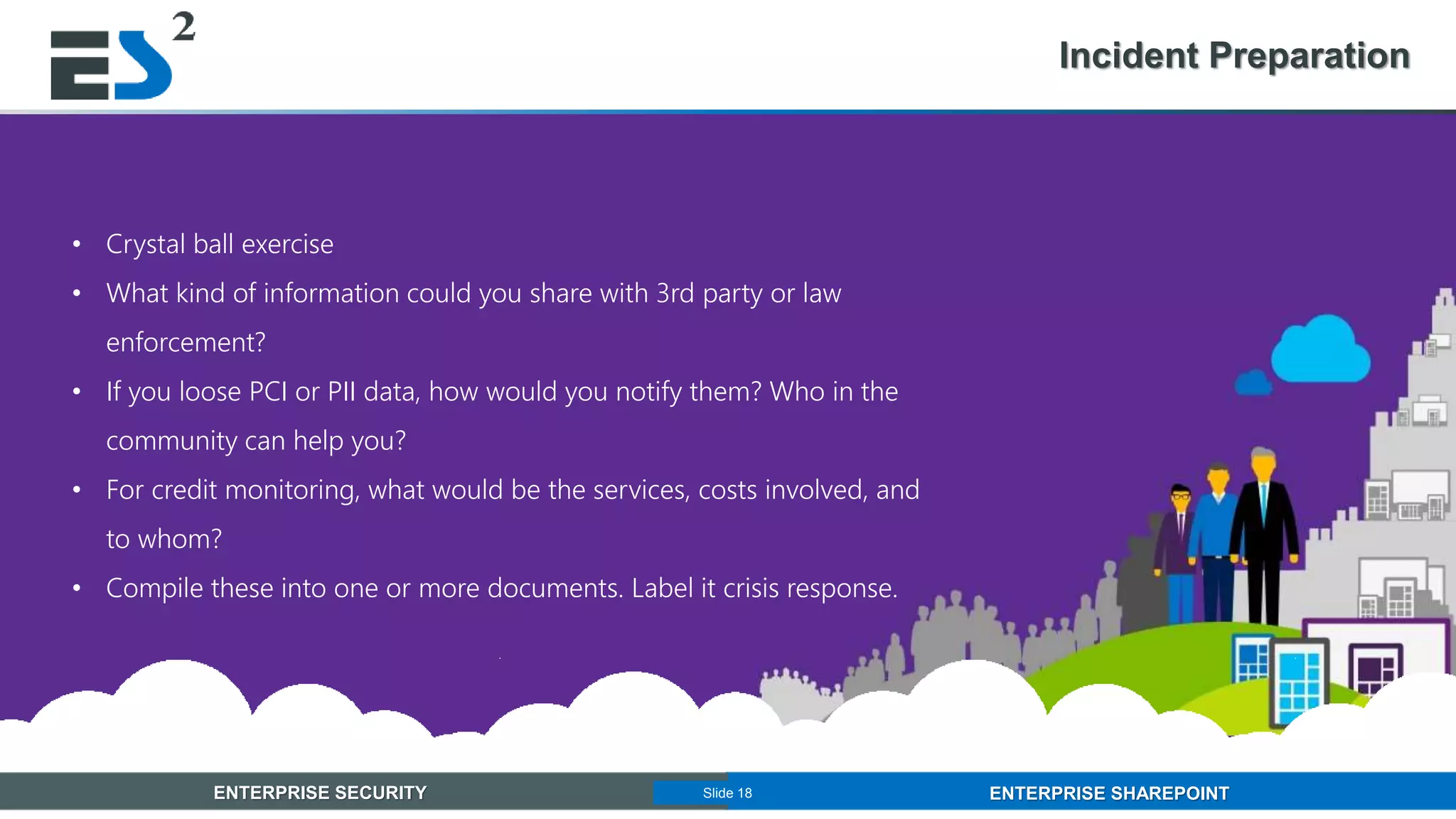 Slide 18 of 11ENTERPRISE SECURITY ENTERPRISE SHAREPOINTSlide 18
Incident Preparation
• Crystal ball exercise
• What kind of information could you share with 3rd party or law
enforcement?
• If you loose PCI or PII data, how would you notify them? Who in the
community can help you?
• For credit monitoring, what would be the services, costs involved, and
to whom?
• Compile these into one or more documents. Label it crisis response.
 