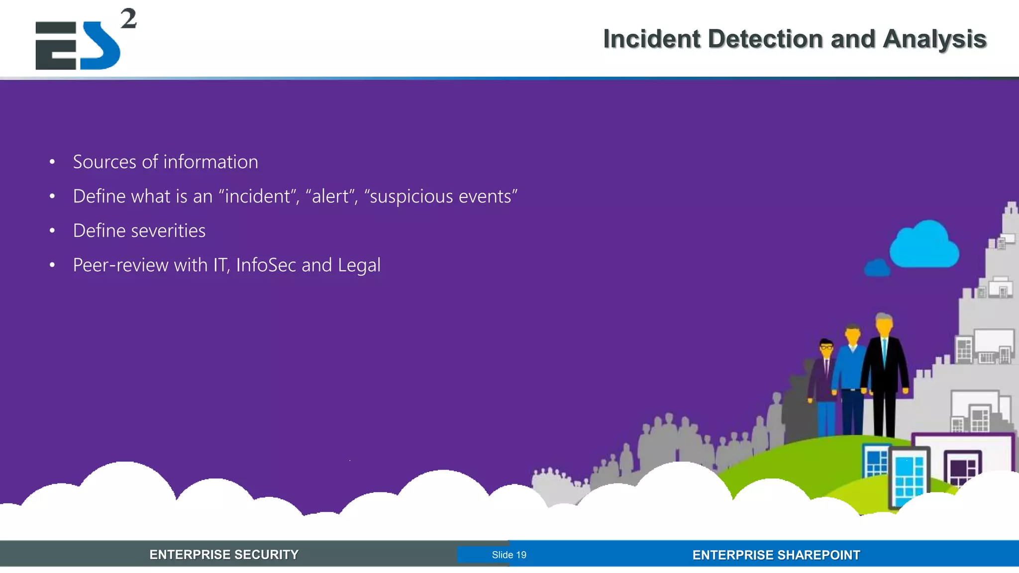 Slide 19 of 11ENTERPRISE SECURITY ENTERPRISE SHAREPOINTSlide 19
Incident Detection and Analysis
• Sources of information
• Define what is an “incident”, “alert”, “suspicious events”
• Define severities
• Peer-review with IT, InfoSec and Legal
 