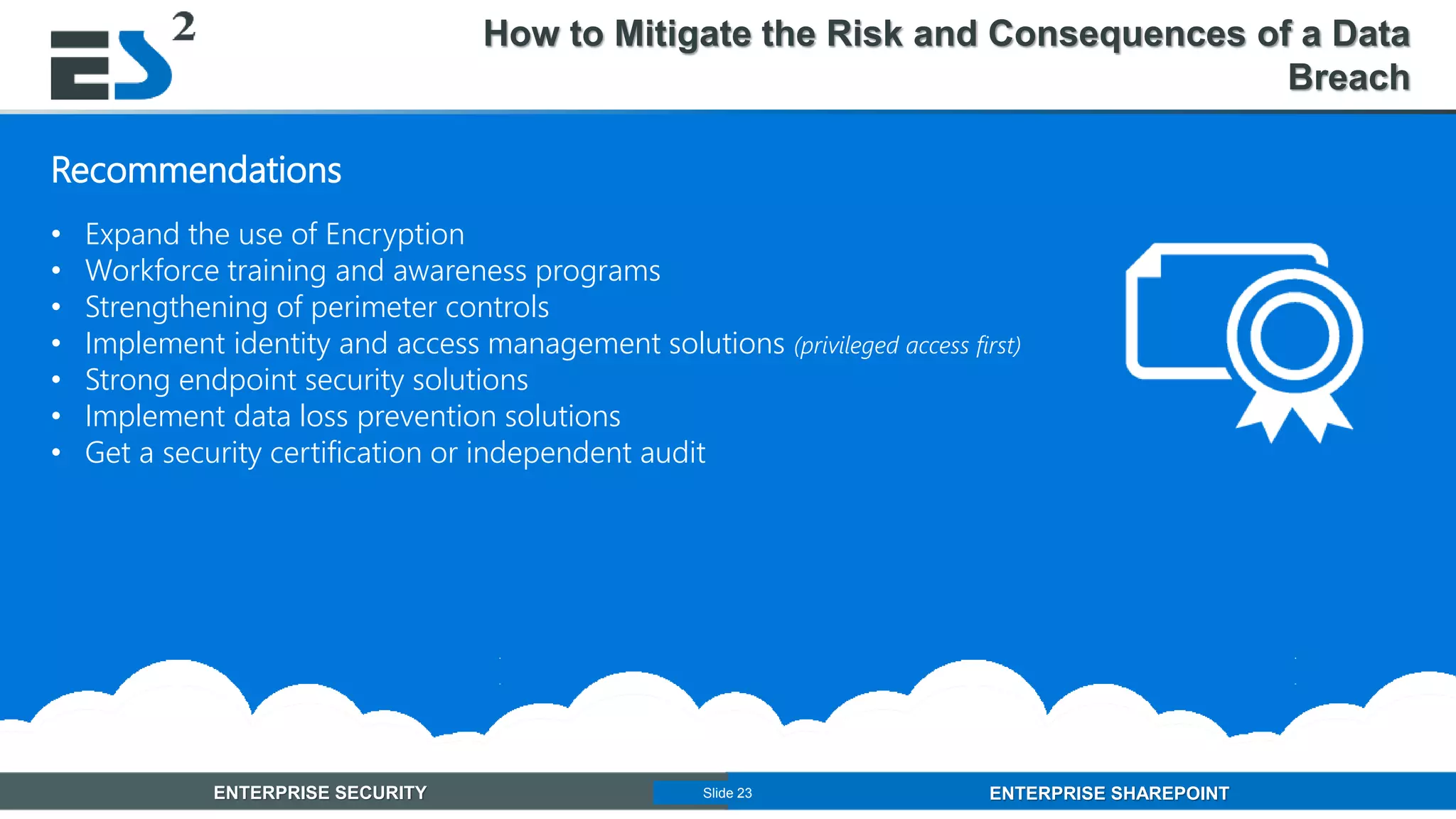 Slide 23 of 11ENTERPRISE SECURITY ENTERPRISE SHAREPOINTSlide 23
Recommendations
• Expand the use of Encryption
• Workforce training and awareness programs
• Strengthening of perimeter controls
• Implement identity and access management solutions (privileged access first)
• Strong endpoint security solutions
• Implement data loss prevention solutions
• Get a security certification or independent audit
How to Mitigate the Risk and Consequences of a Data
Breach
 