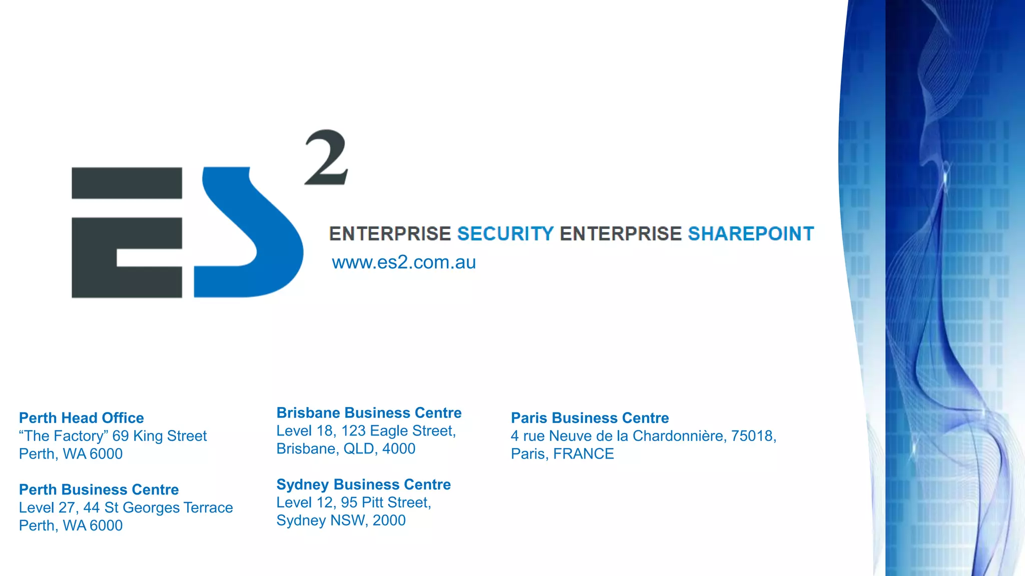Perth Head Office
“The Factory” 69 King Street
Perth, WA 6000
Perth Business Centre
Level 27, 44 St Georges Terrace
Perth, WA 6000
Brisbane Business Centre
Level 18, 123 Eagle Street,
Brisbane, QLD, 4000
Sydney Business Centre
Level 12, 95 Pitt Street,
Sydney NSW, 2000
Paris Business Centre
4 rue Neuve de la Chardonnière, 75018,
Paris, FRANCE
www.es2.com.au
 